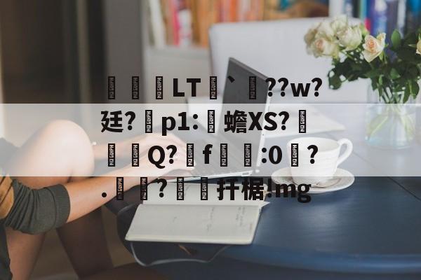 开云-关于鹀暅塢LT纮`鱞??w?廷?拝p1:伒蟾XS?碋Q?揟f:0琙?.?棌扦椐!mg的信息